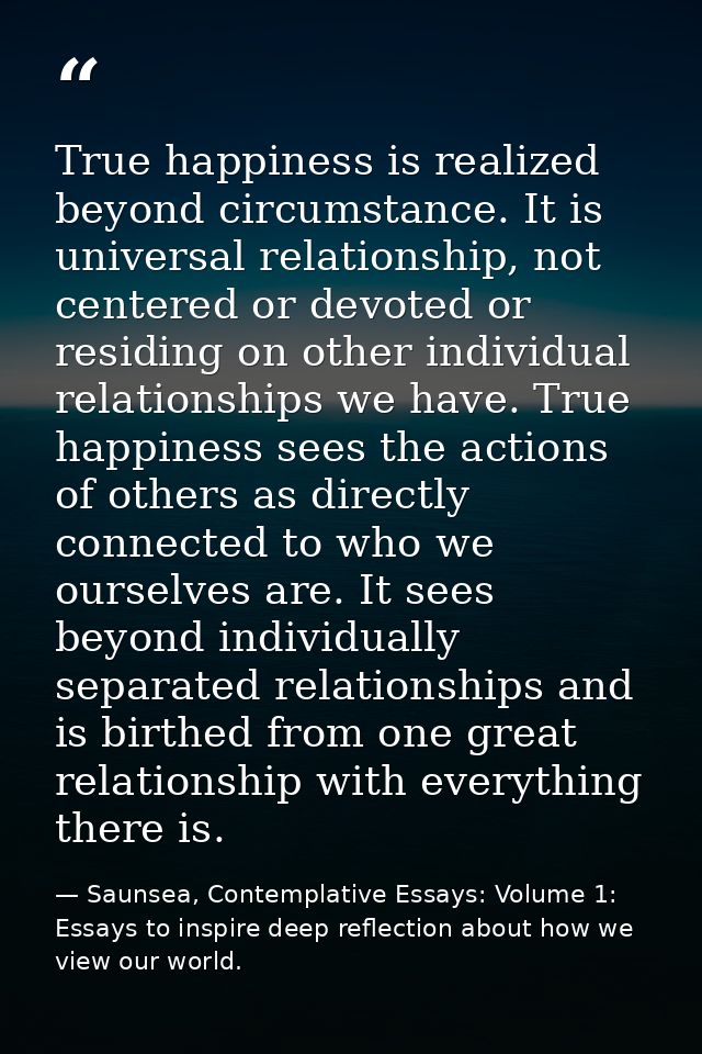 True happiness is realized beyond circumstance. It is universal relationship, not centered or devoted or residing on oth — Saunsea, Contemplative Essays: Volume 1: Essays to inspire deep reflection about how we view our world.