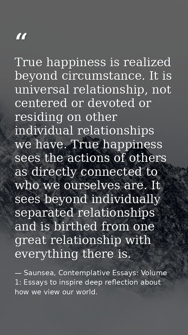 True happiness is realized beyond circumstance. It is universal relationship, not centered or devoted or residing on oth — Saunsea, Contemplative Essays: Volume 1: Essays to inspire deep reflection about how we view our world.