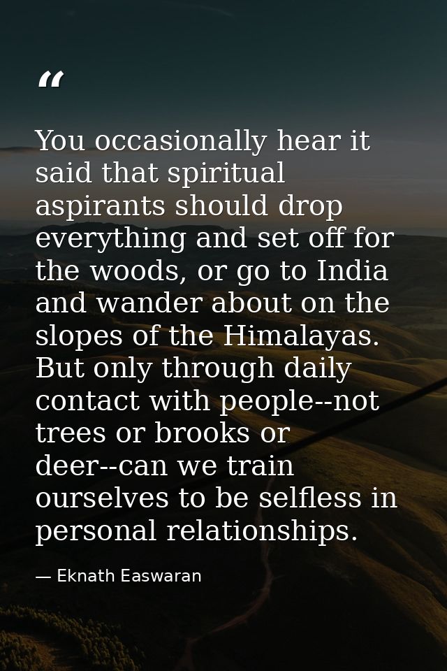You occasionally hear it said that spiritual aspirants should drop everything and set off for the woods, or go to India  — Eknath Easwaran