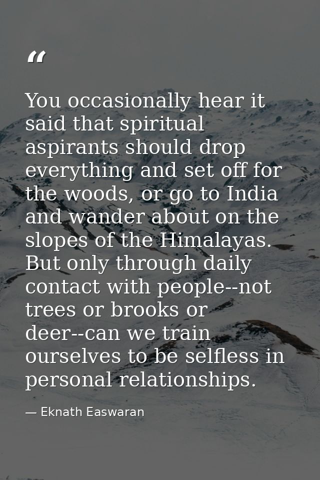 You occasionally hear it said that spiritual aspirants should drop everything and set off for the woods, or go to India  — Eknath Easwaran