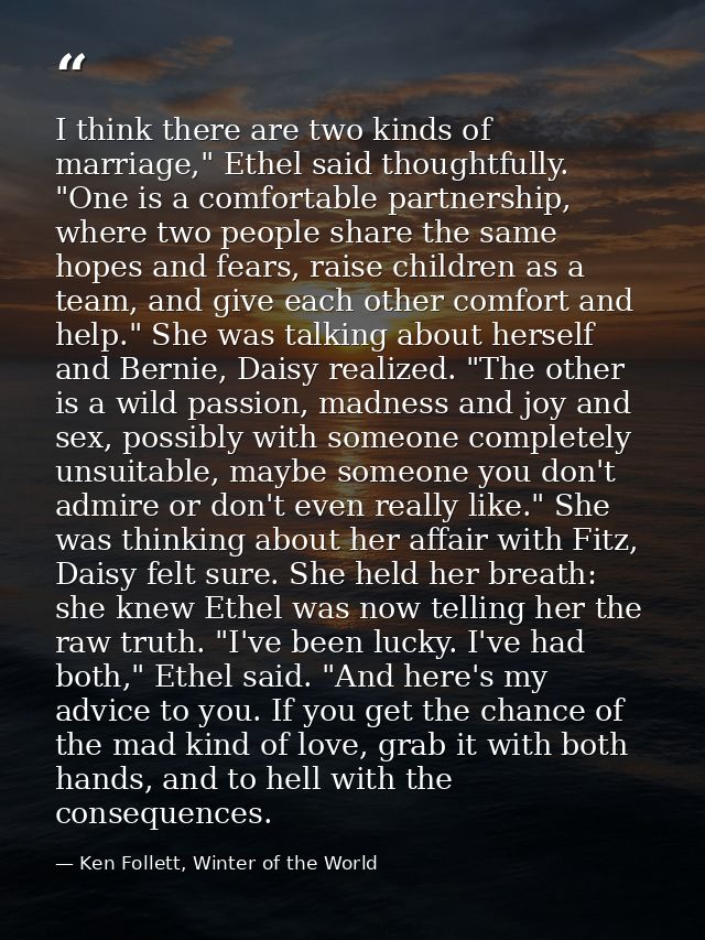 I think there are two kinds of marriage," Ethel said thoughtfully. "One is a comfortable partnership, where two people s — Ken Follett, Winter of the World