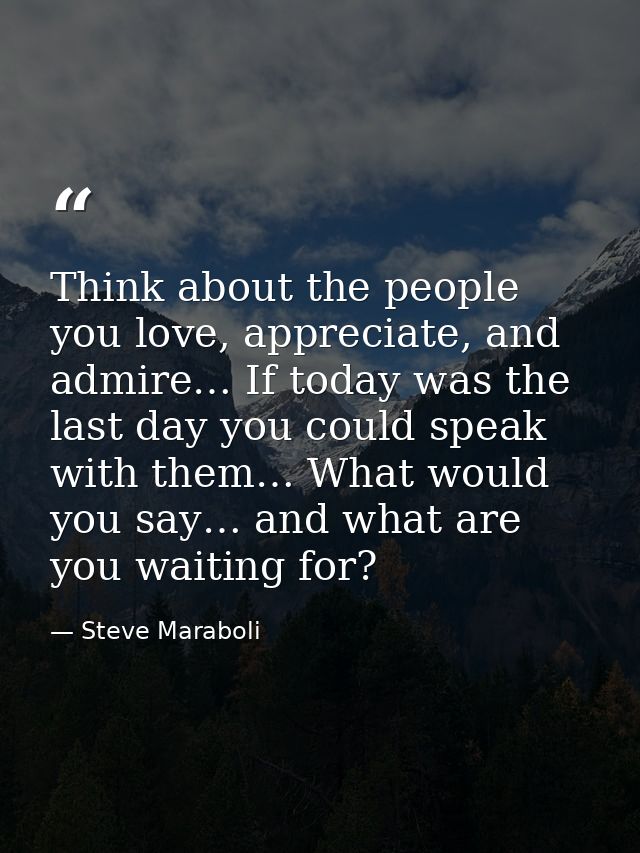 Think about the people you love, appreciate, and admire… If today was the last day you could speak with them… What would — Steve Maraboli