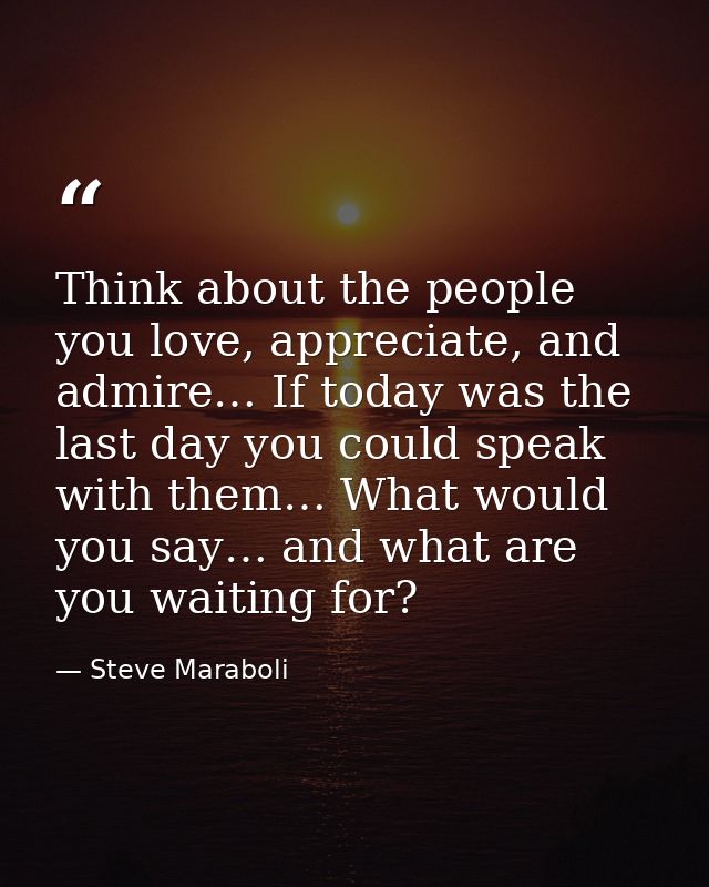 Think about the people you love, appreciate, and admire… If today was the last day you could speak with them… What would — Steve Maraboli