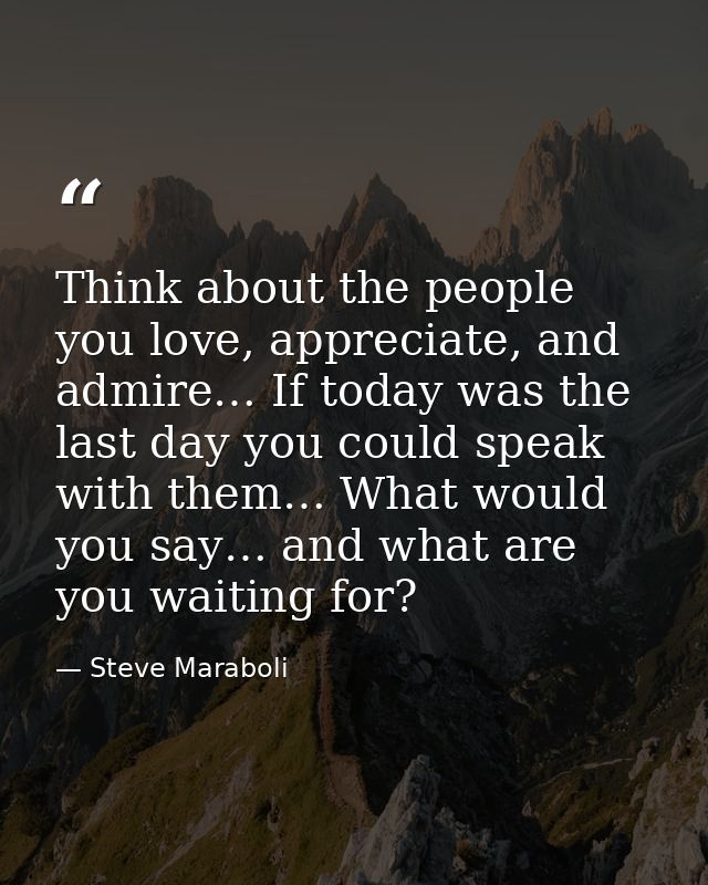 Think about the people you love, appreciate, and admire… If today was the last day you could speak with them… What would — Steve Maraboli