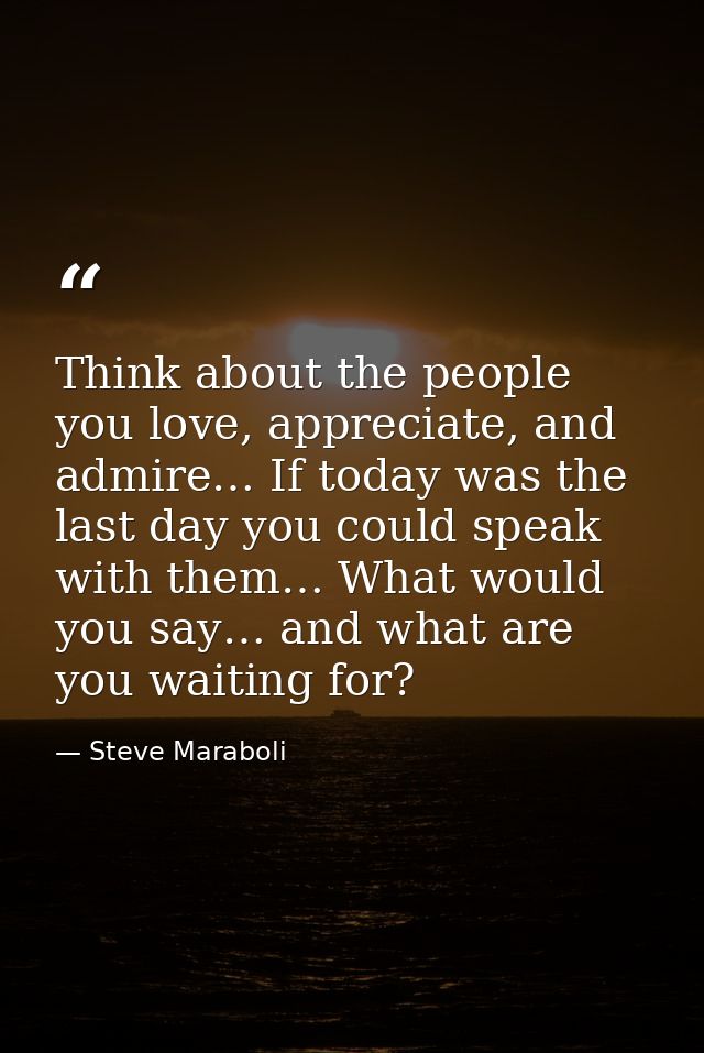 Think about the people you love, appreciate, and admire… If today was the last day you could speak with them… What would — Steve Maraboli