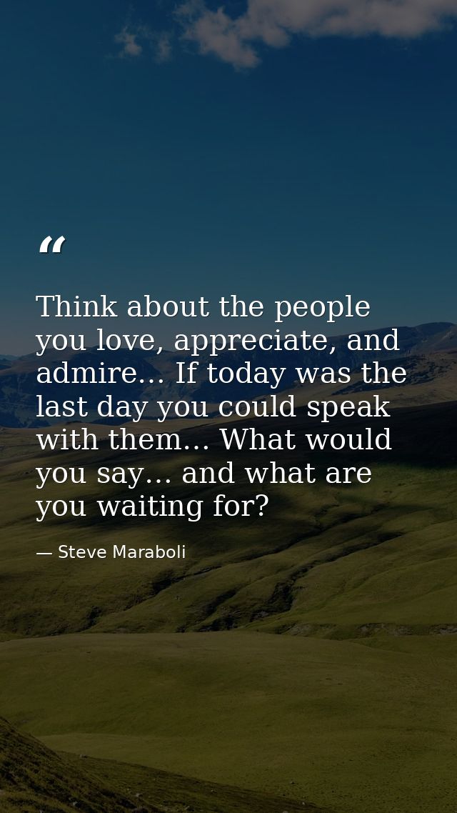 Think about the people you love, appreciate, and admire… If today was the last day you could speak with them… What would — Steve Maraboli