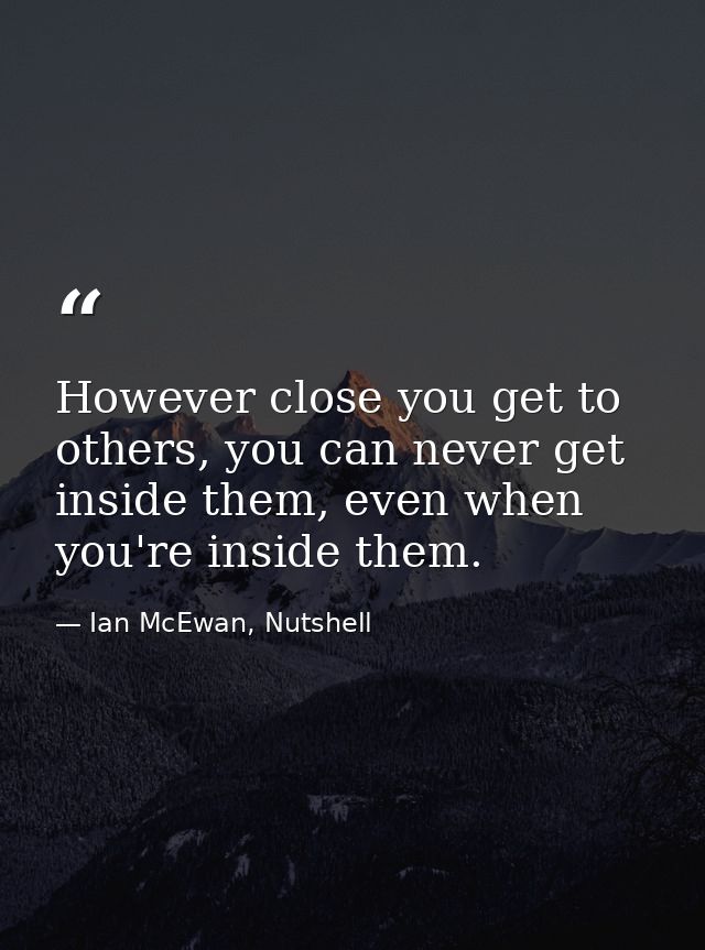 However close you get to others, you can never get inside them, even when you're inside them. — Ian McEwan, Nutshell