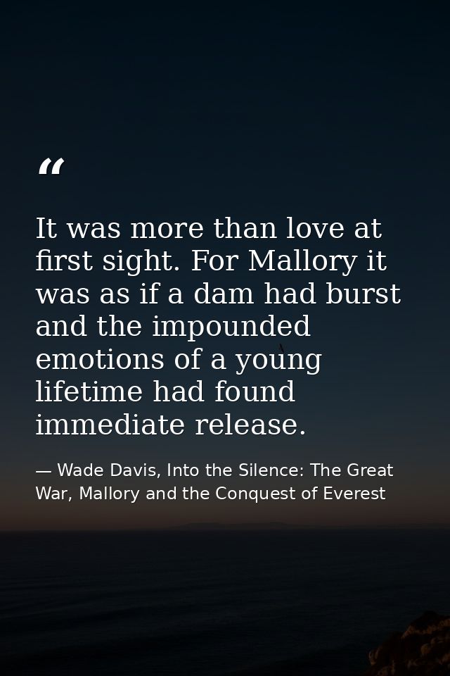 It was more than love at first sight. For Mallory it was as if a dam had burst and the impounded emotions of a young lif — Wade Davis, Into the Silence: The Great War, Mallory and the Conquest of Everest