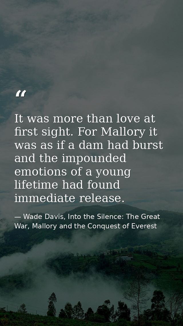 It was more than love at first sight. For Mallory it was as if a dam had burst and the impounded emotions of a young lif — Wade Davis, Into the Silence: The Great War, Mallory and the Conquest of Everest