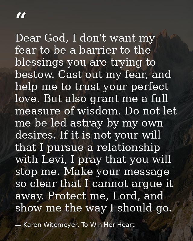 Dear God, I don't want my fear to be a barrier to the blessings you are trying to bestow. Cast out my fear, and help me  — Karen Witemeyer, To Win Her Heart