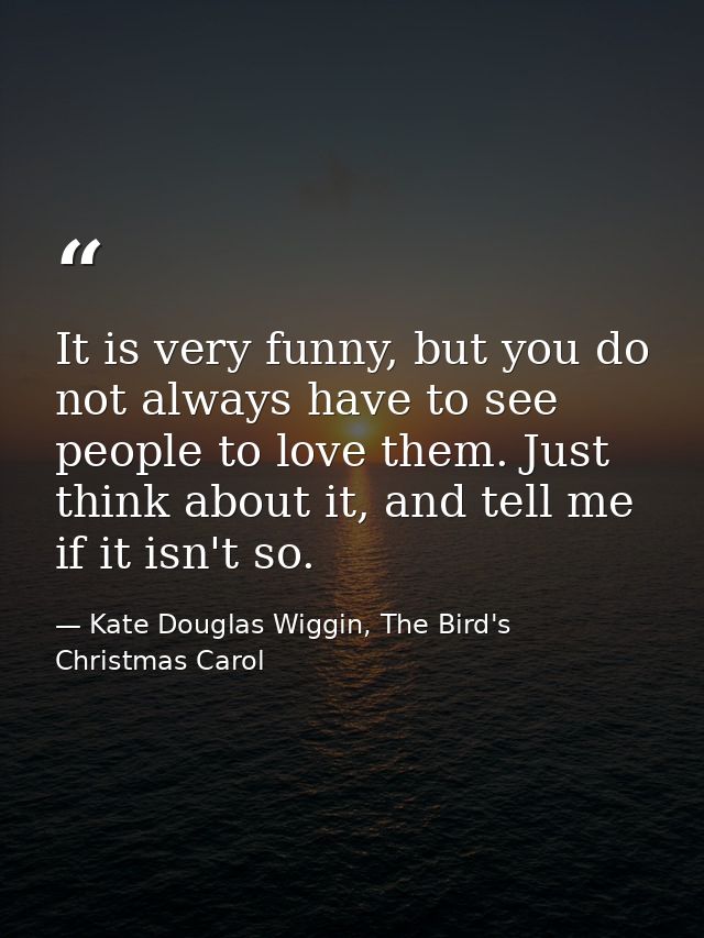 It is very funny, but you do not always have to see people to love them. Just think about it, and tell me if it isn't so — Kate Douglas Wiggin, The Bird's Christmas Carol