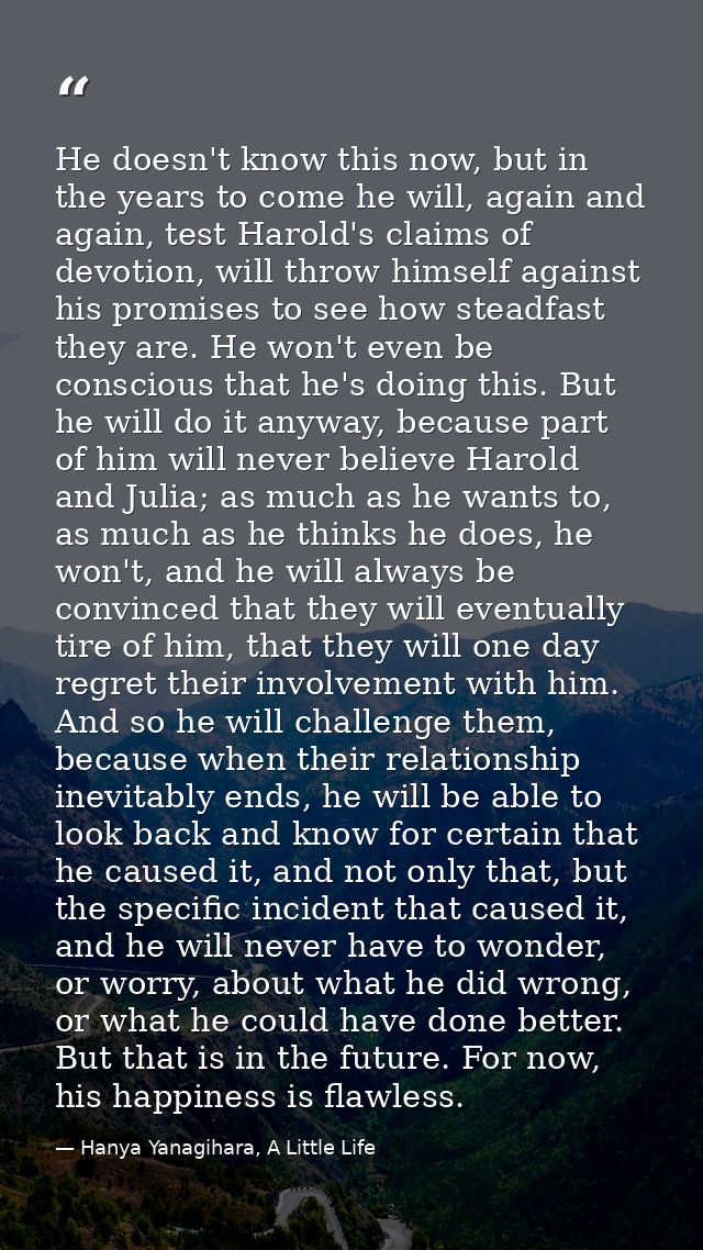 He doesn't know this now, but in the years to come he will, again and again, test Harold's claims of devotion, will thro — Hanya Yanagihara, A Little Life