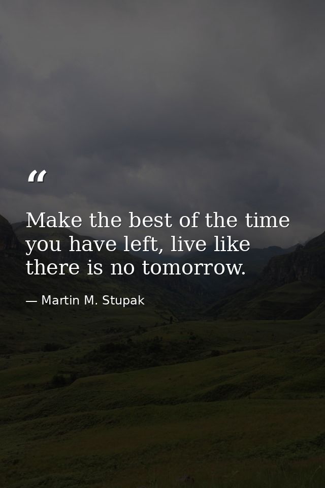 Make the best of the time you have left, live like there is no tomorrow. — Martin M. Stupak