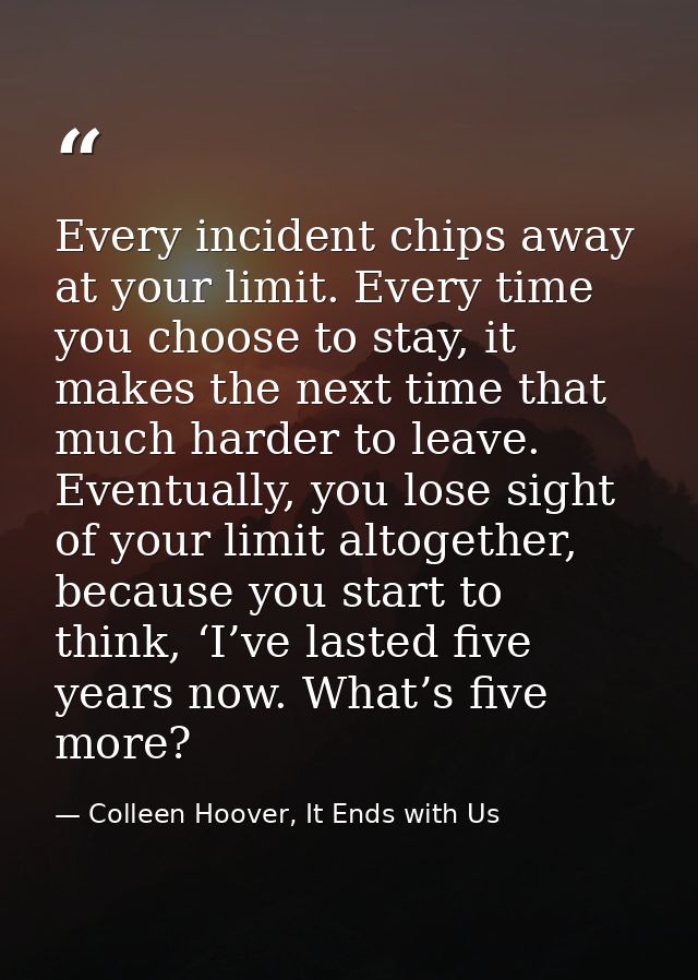 Every incident chips away at your limit. Every time you choose to stay, it makes the next time that much harder to leave — Colleen Hoover, It Ends with Us