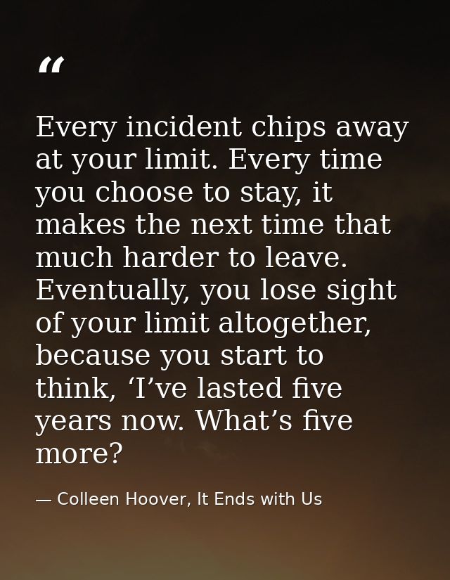 Every incident chips away at your limit. Every time you choose to stay, it makes the next time that much harder to leave — Colleen Hoover, It Ends with Us