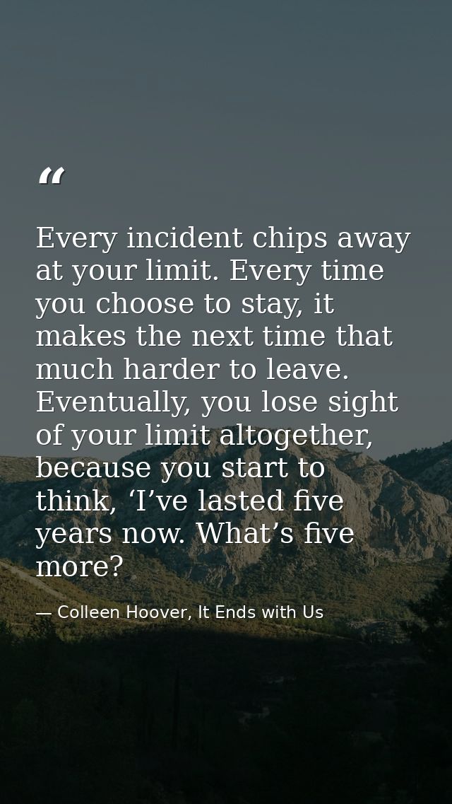 Every incident chips away at your limit. Every time you choose to stay, it makes the next time that much harder to leave — Colleen Hoover, It Ends with Us