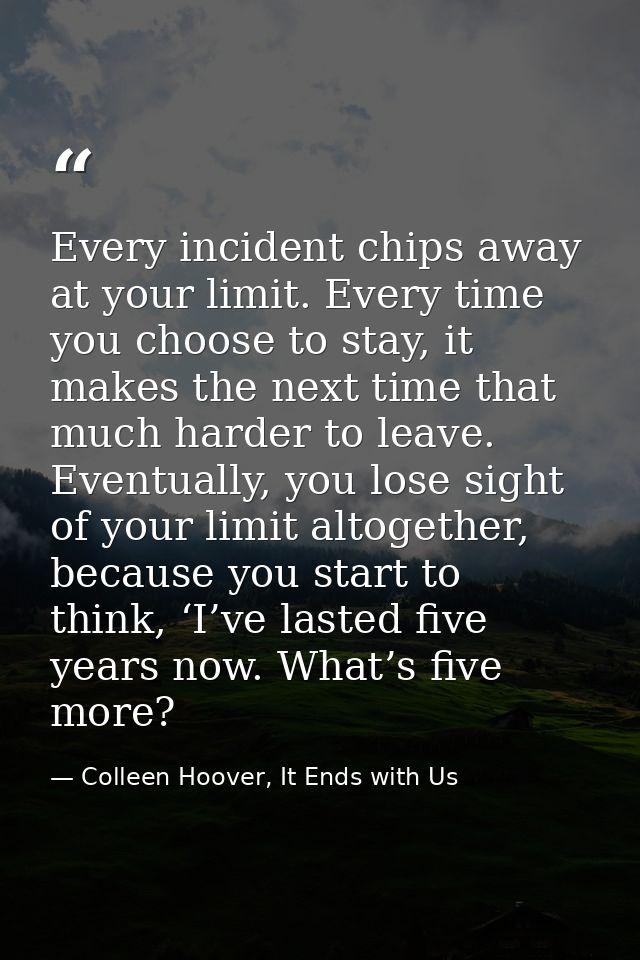Every incident chips away at your limit. Every time you choose to stay, it makes the next time that much harder to leave — Colleen Hoover, It Ends with Us