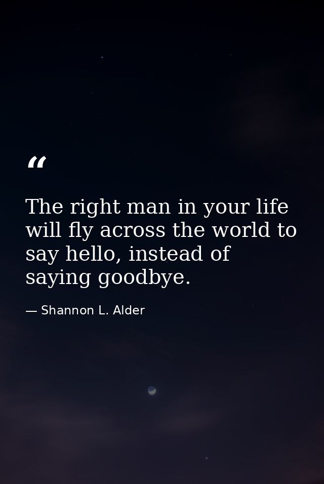 The right man in your life will fly across the world to say hello, instead of saying goodbye. — Shannon L. Alder