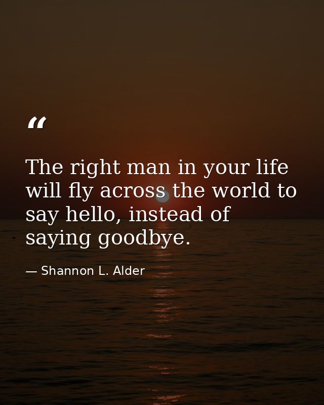 The right man in your life will fly across the world to say hello, instead of saying goodbye. — Shannon L. Alder