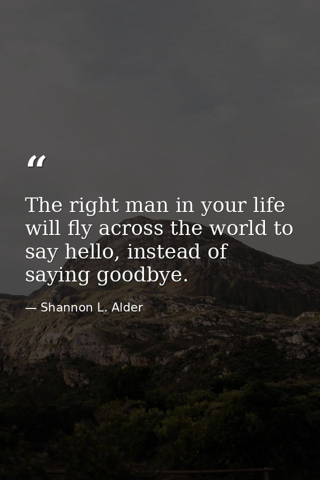 The right man in your life will fly across the world to say hello, instead of saying goodbye. — Shannon L. Alder