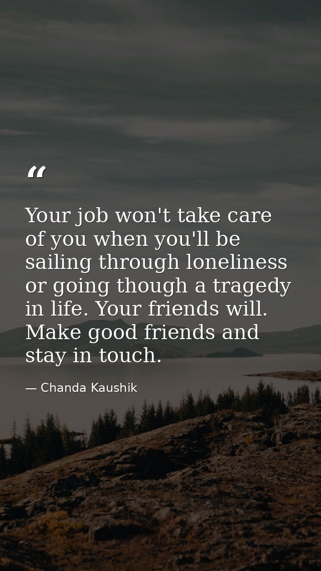 Your job won't take care of you when you'll be sailing through loneliness or going though a tragedy in life. Your friend — Chanda Kaushik