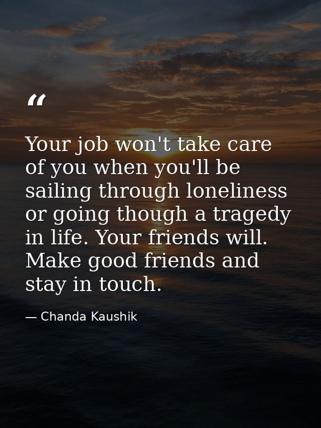 Your job won't take care of you when you'll be sailing through loneliness or going though a tragedy in life. Your friend — Chanda Kaushik