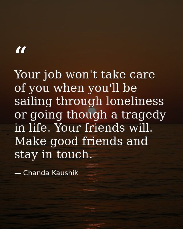 Your job won't take care of you when you'll be sailing through loneliness or going though a tragedy in life. Your friend — Chanda Kaushik