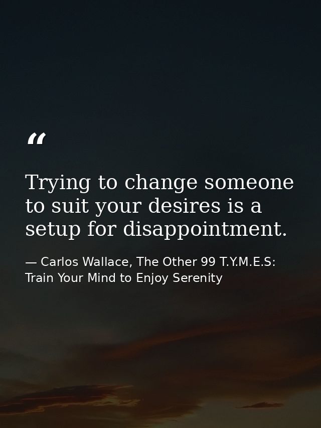 Trying to change someone to suit your desires is a setup for disappointment. — Carlos Wallace, The Other 99 T.Y.M.E.S: Train Your Mind to Enjoy Serenity