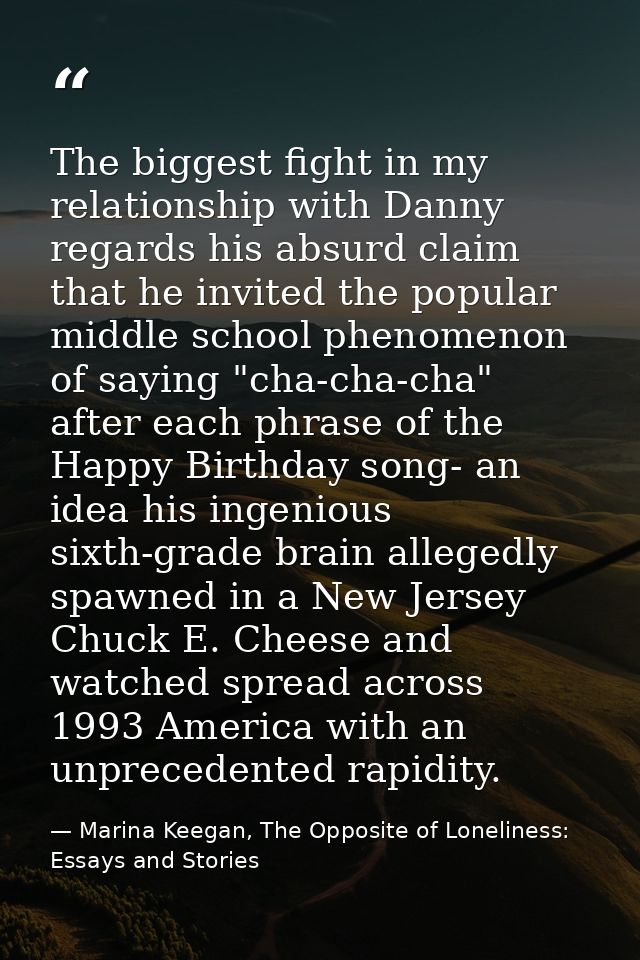 The biggest fight in my relationship with Danny regards his absurd claim that he invited the popular middle school pheno — Marina Keegan, The Opposite of Loneliness: Essays and Stories