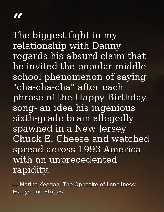 The biggest fight in my relationship with Danny regards his absurd claim that he invited the popular middle school pheno — Marina Keegan, The Opposite of Loneliness: Essays and Stories
