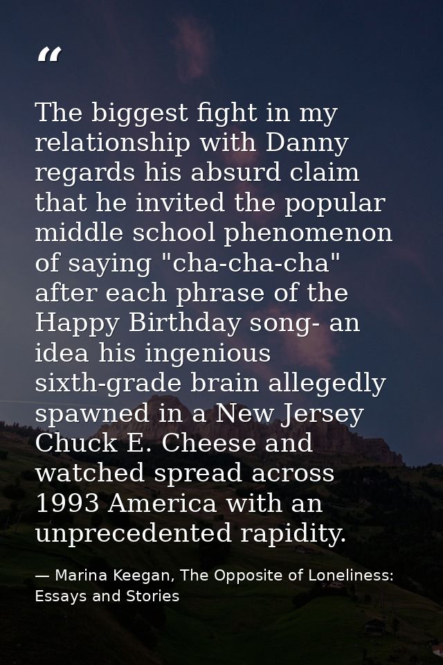 The biggest fight in my relationship with Danny regards his absurd claim that he invited the popular middle school pheno — Marina Keegan, The Opposite of Loneliness: Essays and Stories