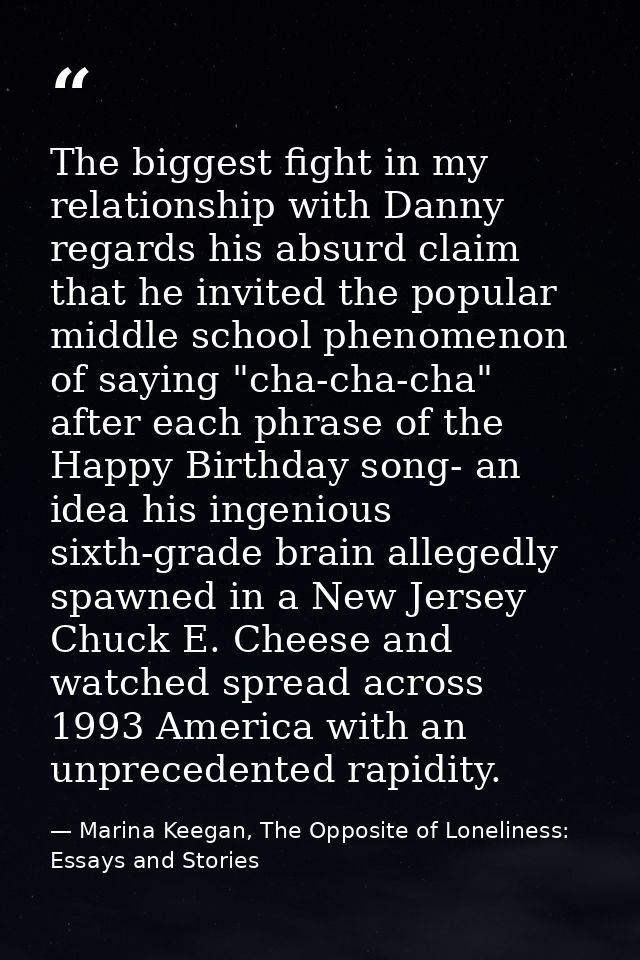 The biggest fight in my relationship with Danny regards his absurd claim that he invited the popular middle school pheno — Marina Keegan, The Opposite of Loneliness: Essays and Stories