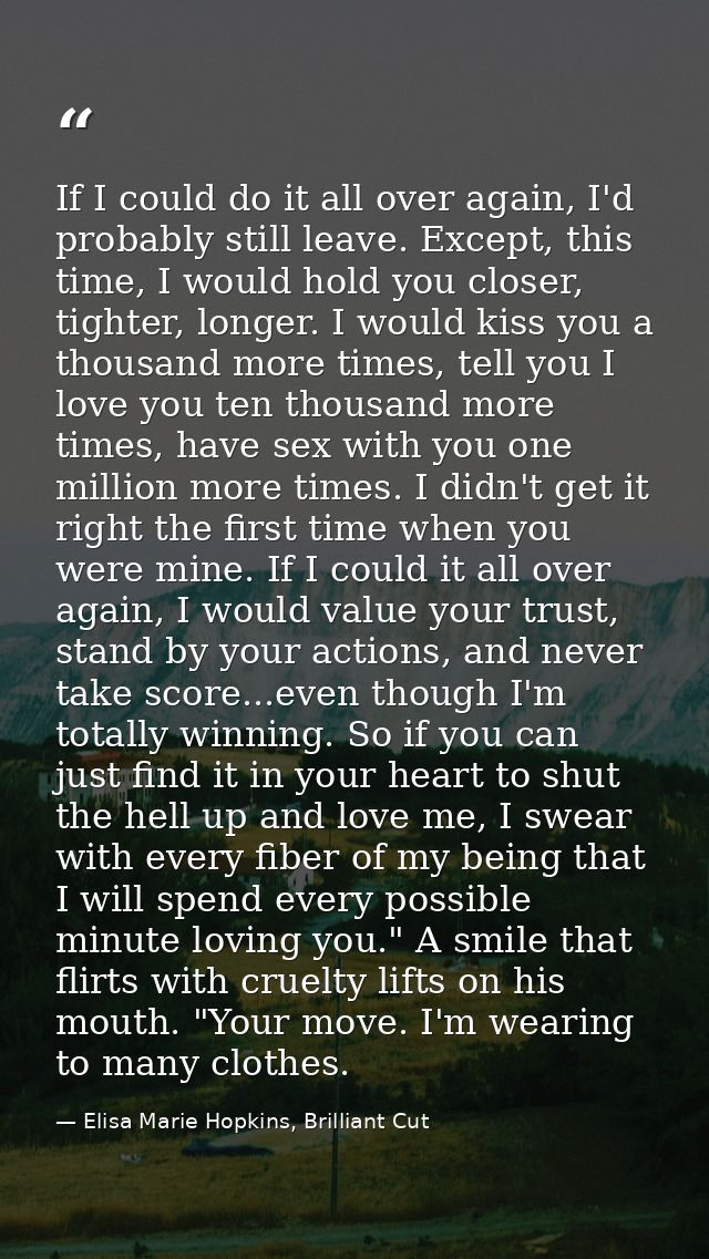 If I could do it all over again, I'd probably still leave. Except, this time, I would hold you closer, tighter, longer.  — Elisa Marie Hopkins, Brilliant Cut