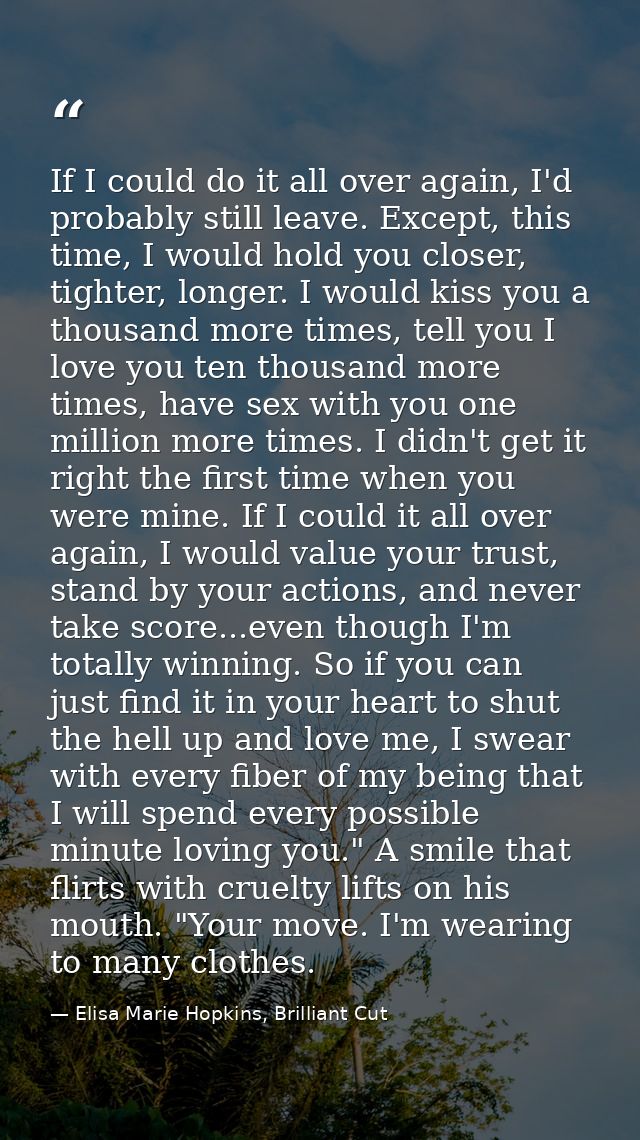 If I could do it all over again, I'd probably still leave. Except, this time, I would hold you closer, tighter, longer.  — Elisa Marie Hopkins, Brilliant Cut