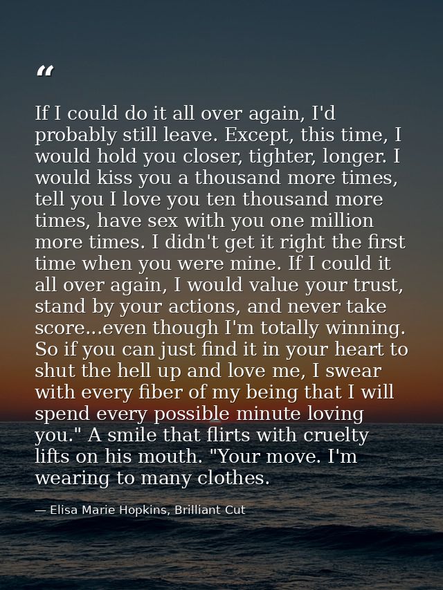 If I could do it all over again, I'd probably still leave. Except, this time, I would hold you closer, tighter, longer.  — Elisa Marie Hopkins, Brilliant Cut