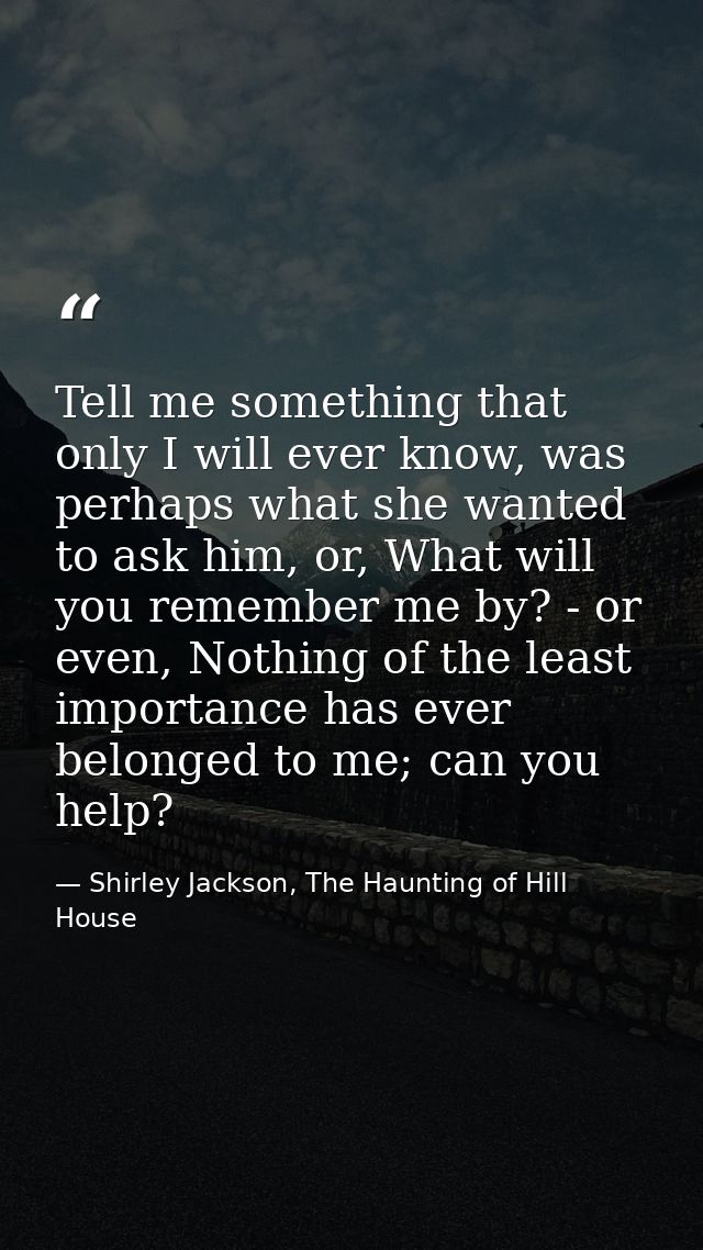 Tell me something that only I will ever know, was perhaps what she wanted to ask him, or, What will you remember me by?  — Shirley Jackson, The Haunting of Hill House