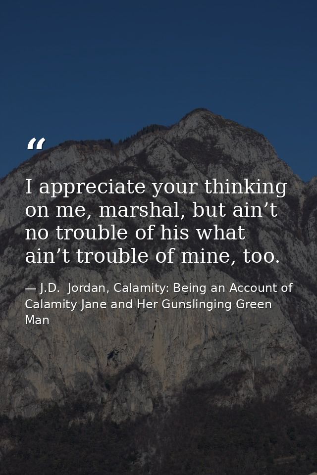 I appreciate your thinking on me, marshal, but ain’t no trouble of his what ain’t trouble of mine, too. — J.D.  Jordan, Calamity: Being an Account of Calamity Jane and Her Gunslinging Green Man