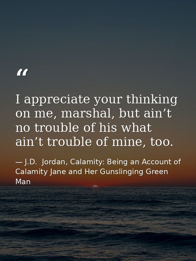 I appreciate your thinking on me, marshal, but ain’t no trouble of his what ain’t trouble of mine, too. — J.D.  Jordan, Calamity: Being an Account of Calamity Jane and Her Gunslinging Green Man
