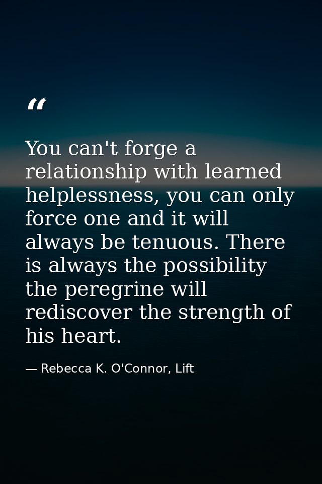 You can't forge a relationship with learned helplessness, you can only force one and it will always be tenuous. There is — Rebecca K. O'Connor, Lift