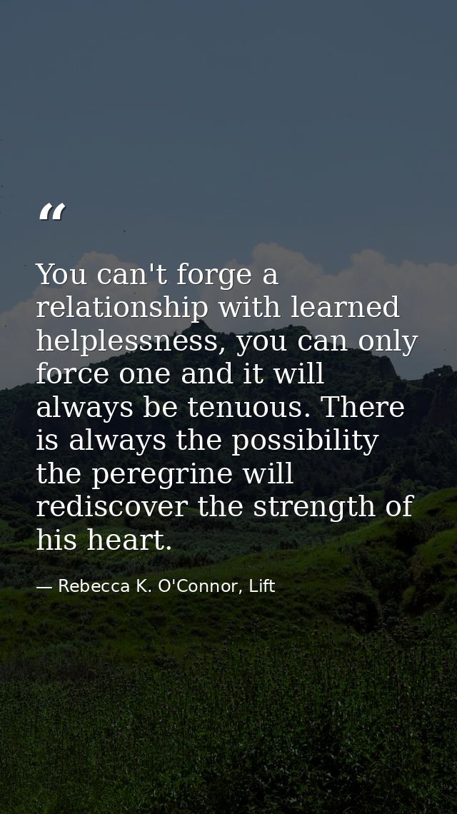 You can't forge a relationship with learned helplessness, you can only force one and it will always be tenuous. There is — Rebecca K. O'Connor, Lift