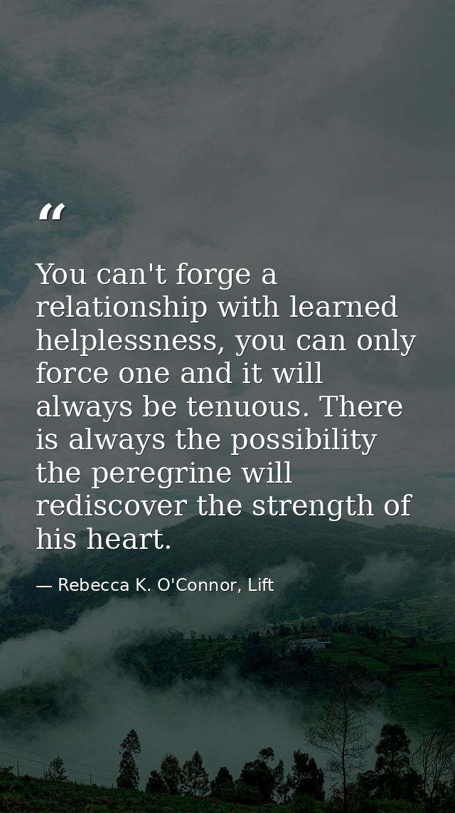 You can't forge a relationship with learned helplessness, you can only force one and it will always be tenuous. There is — Rebecca K. O'Connor, Lift
