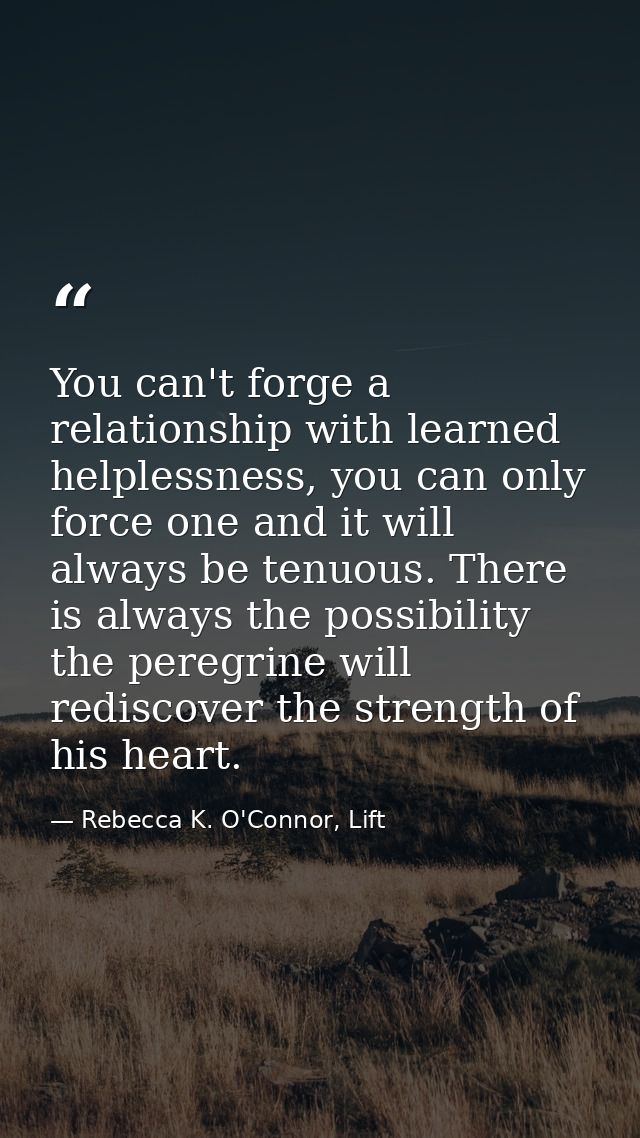 You can't forge a relationship with learned helplessness, you can only force one and it will always be tenuous. There is — Rebecca K. O'Connor, Lift