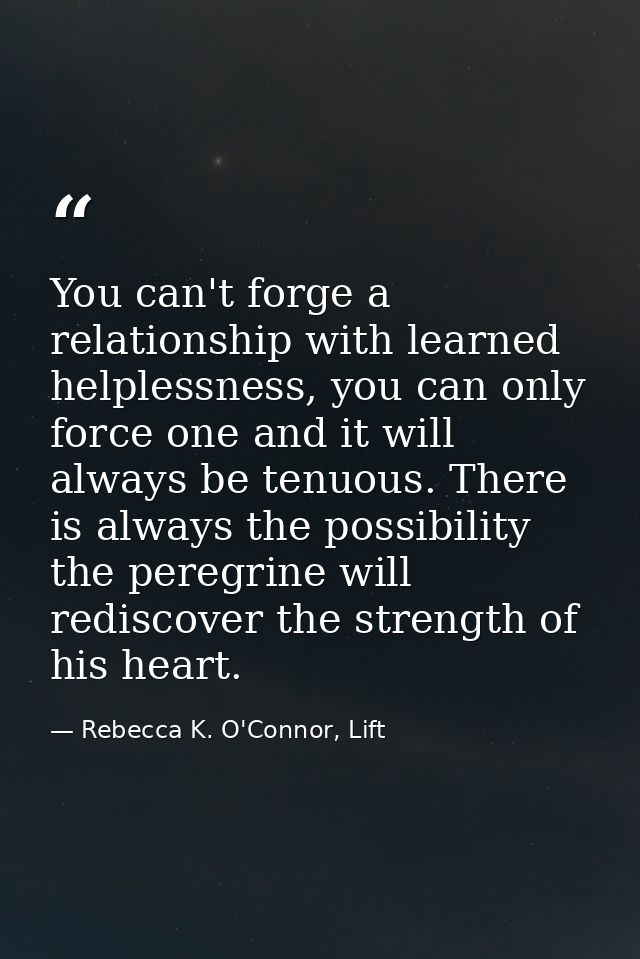 You can't forge a relationship with learned helplessness, you can only force one and it will always be tenuous. There is — Rebecca K. O'Connor, Lift