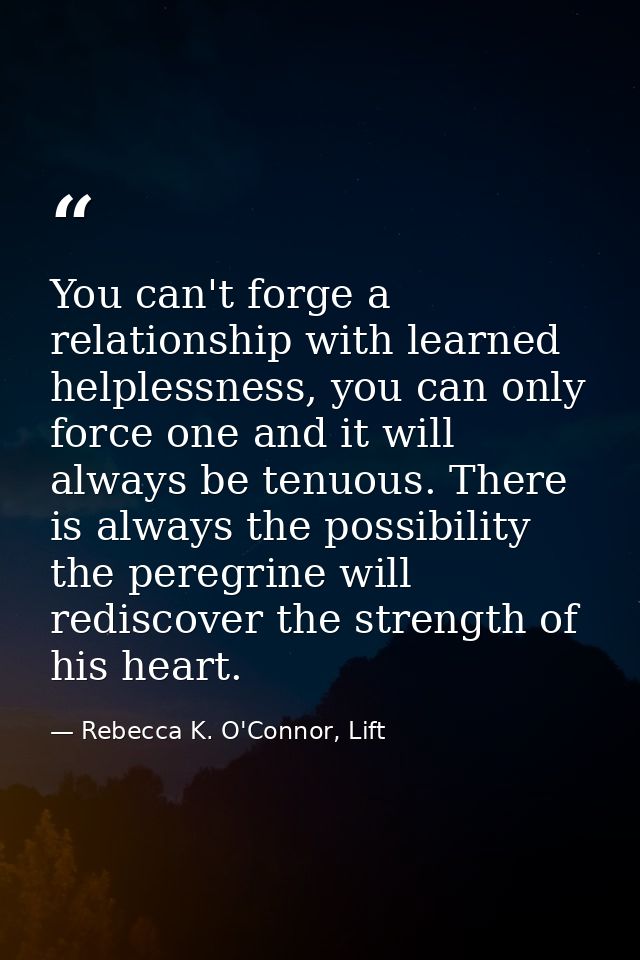 You can't forge a relationship with learned helplessness, you can only force one and it will always be tenuous. There is — Rebecca K. O'Connor, Lift
