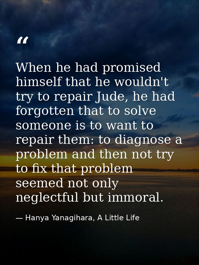 When he had promised himself that he wouldn't try to repair Jude, he had forgotten that to solve someone is to want to r — Hanya Yanagihara, A Little Life