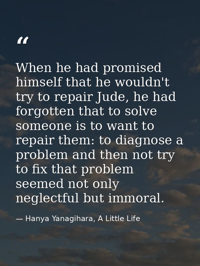 When he had promised himself that he wouldn't try to repair Jude, he had forgotten that to solve someone is to want to r — Hanya Yanagihara, A Little Life