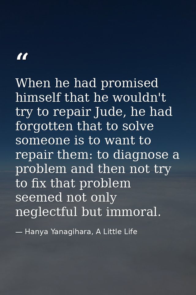 When he had promised himself that he wouldn't try to repair Jude, he had forgotten that to solve someone is to want to r — Hanya Yanagihara, A Little Life