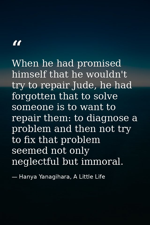 When he had promised himself that he wouldn't try to repair Jude, he had forgotten that to solve someone is to want to r — Hanya Yanagihara, A Little Life
