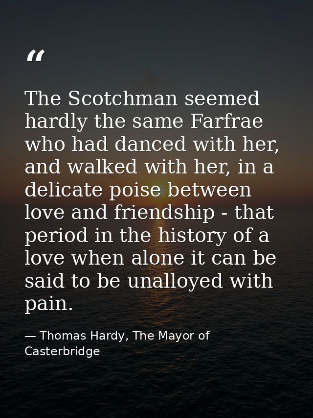 The Scotchman seemed hardly the same Farfrae who had danced with her, and walked with her, in a delicate poise between l — Thomas Hardy, The Mayor of Casterbridge