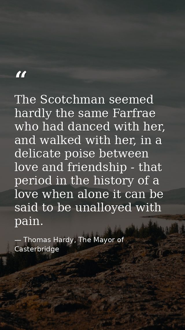 The Scotchman seemed hardly the same Farfrae who had danced with her, and walked with her, in a delicate poise between l — Thomas Hardy, The Mayor of Casterbridge